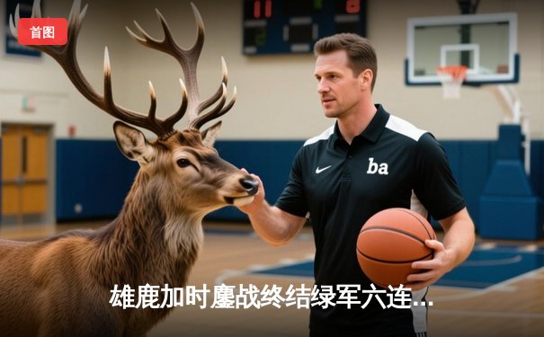 雄鹿加时鏖战终结绿军六连胜 字母哥36+13+9准三双主宰末节